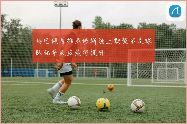 姆巴佩与维尼修斯场上默契不足球队化学反应亟待提升