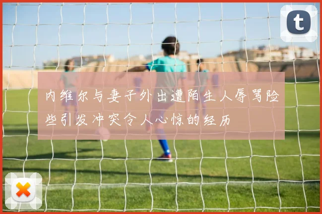 内维尔与妻子外出遭陌生人辱骂险些引发冲突令人心惊的经历