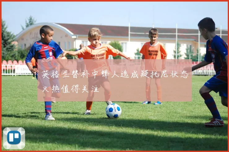 英格兰替补中锋人选成疑托尼状态火热值得关注