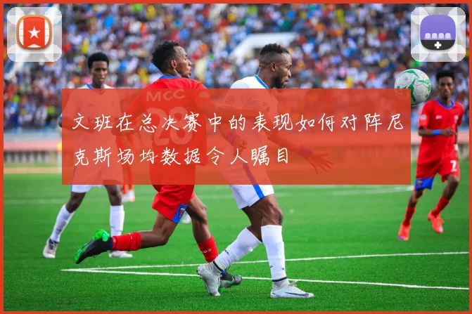 文班在总决赛中的表现如何对阵尼克斯场均数据令人瞩目