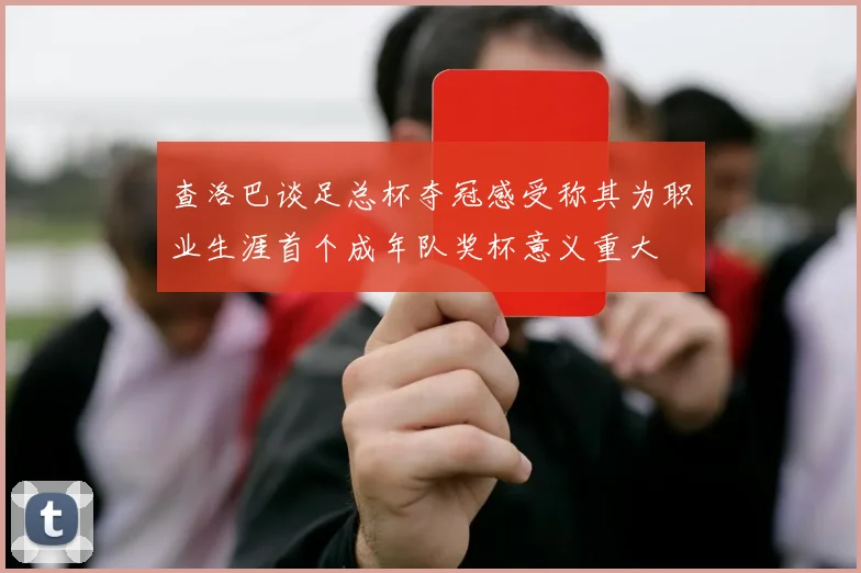 查洛巴谈足总杯夺冠感受称其为职业生涯首个成年队奖杯意义重大