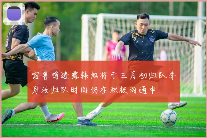 宫鲁鸣透露韩旭将于三月初归队李月汝归队时间仍在积极沟通中