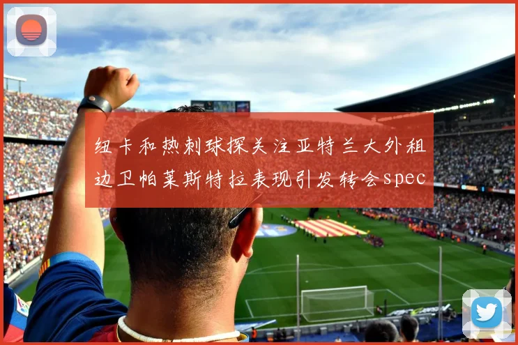 纽卡和热刺球探关注亚特兰大外租边卫帕莱斯特拉表现引发转会speculation