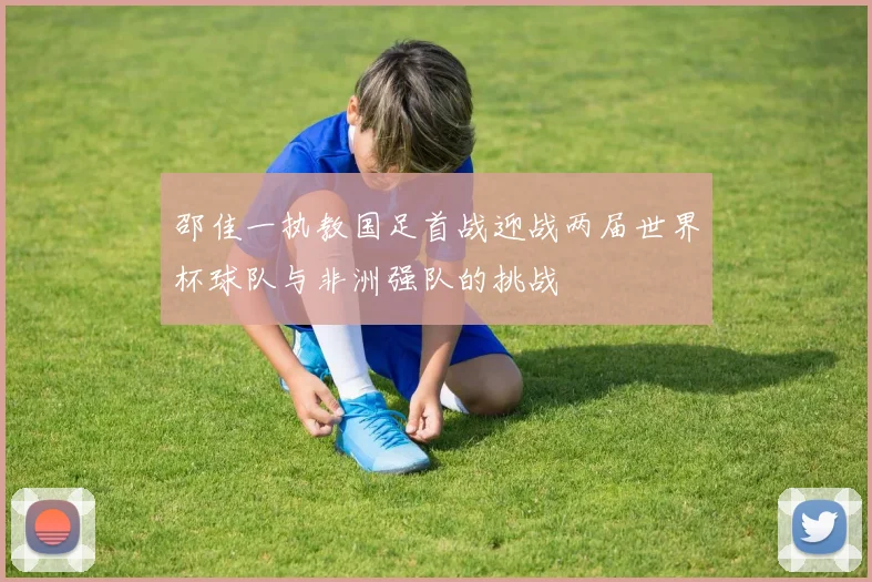邵佳一执教国足首战迎战两届世界杯球队与非洲强队的挑战