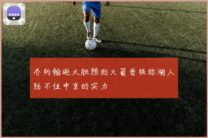 乔约翰逊大胆预测火箭晋级称湖人防不住申京的实力