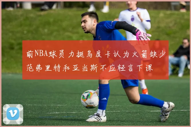 前NBA球员力挺乌度卡认为火箭缺少范弗里特和亚当斯不应轻言下课