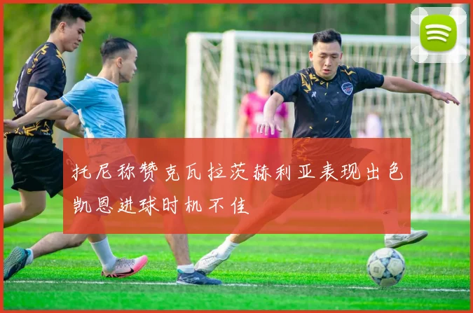 托尼称赞克瓦拉茨赫利亚表现出色凯恩进球时机不佳