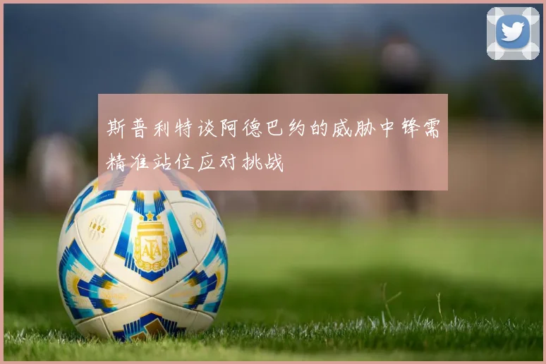斯普利特谈阿德巴约的威胁中锋需精准站位应对挑战