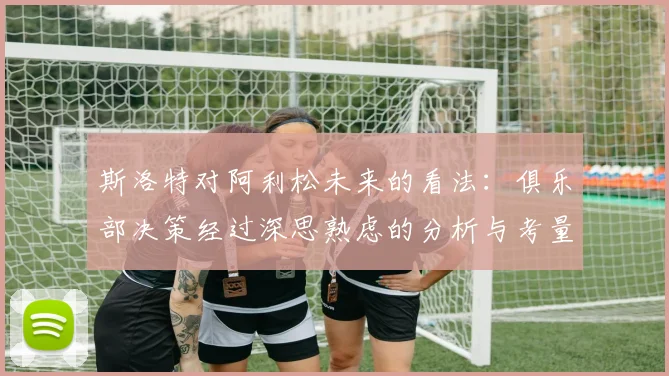 斯洛特对阿利松未来的看法：俱乐部决策经过深思熟虑的分析与考量