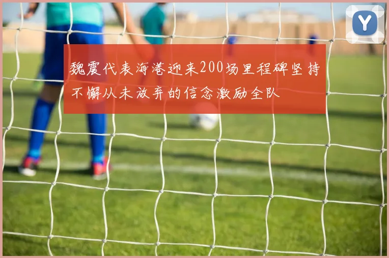 魏震代表海港迎来200场里程碑坚持不懈从未放弃的信念激励全队