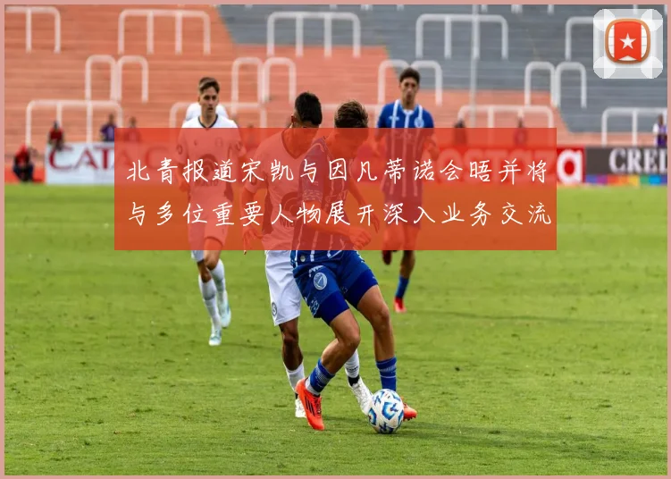 北青报道宋凯与因凡蒂诺会晤并将与多位重要人物展开深入业务交流
