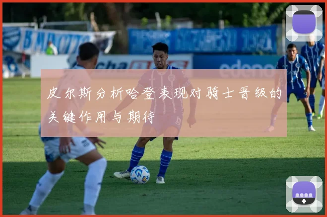 皮尔斯分析哈登表现对骑士晋级的关键作用与期待