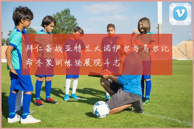 拜仁备战亚特兰大诺伊尔与乌尔比希齐聚训练场展现斗志