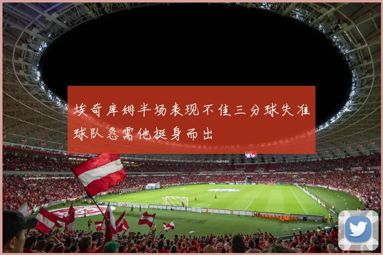 埃奇库姆半场表现不佳三分球失准球队急需他挺身而出