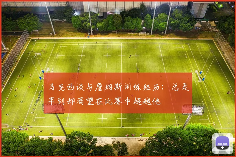 马克西谈与詹姆斯训练经历：总是早到却渴望在比赛中超越他