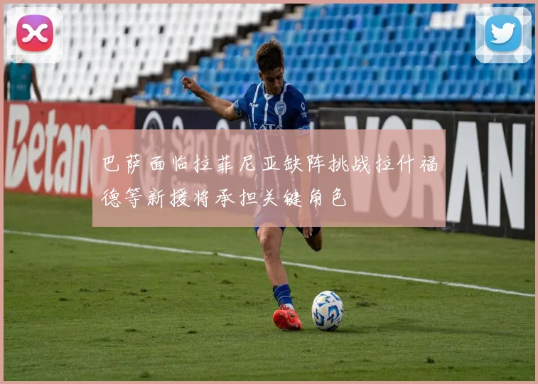 巴萨面临拉菲尼亚缺阵挑战拉什福德等新援将承担关键角色