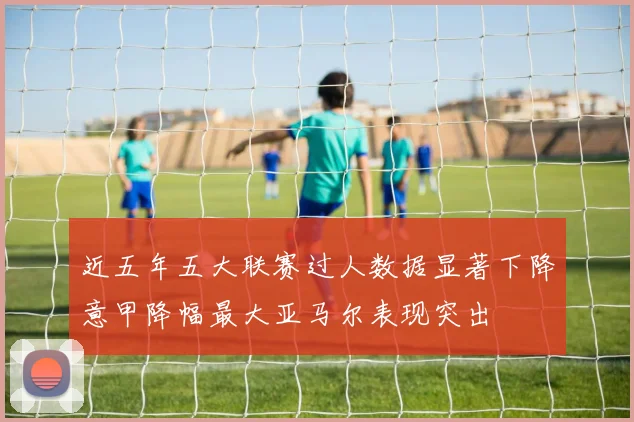 近五年五大联赛过人数据显著下降意甲降幅最大亚马尔表现突出