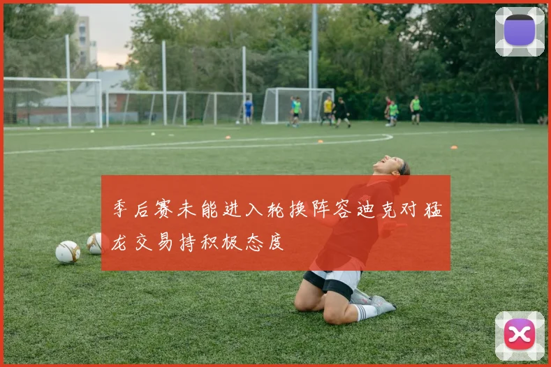 季后赛未能进入轮换阵容迪克对猛龙交易持积极态度