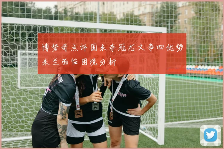 博努奇点评国米夺冠尤文争四优势米兰面临困境分析